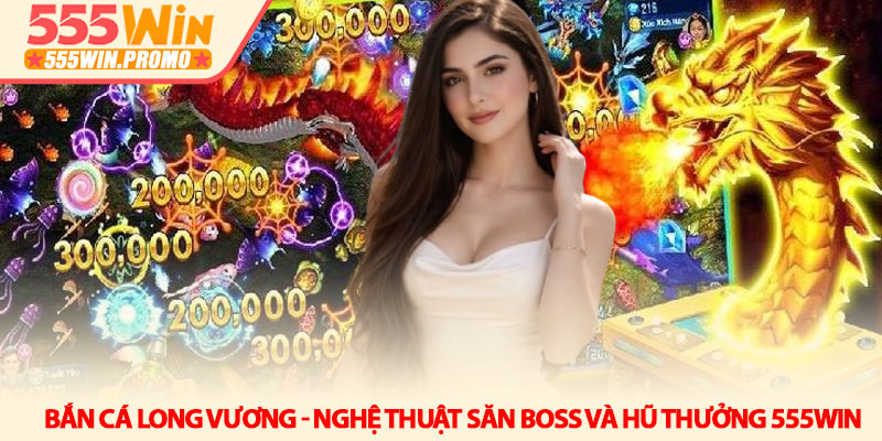 Bắn cá Long Vương - Nghệ thuật săn boss và hũ thưởng 555Win 2 Bắn cá Long Vương - Nghệ thuật săn boss và hũ thưởng 555Win