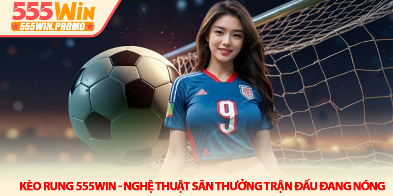 Kèo rung 555Win - Nghệ thuật săn thưởng trận đấu đang nóng 1 Kèo rung 555Win - Nghệ thuật săn thưởng trận đấu đang nóng